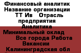 Финансовый аналитик › Название организации ­ ТТ-Ив › Отрасль предприятия ­ Аналитика › Минимальный оклад ­ 30 000 - Все города Работа » Вакансии   . Калининградская обл.,Светловский городской округ 